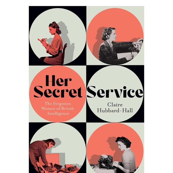 Her Secret Service : The Forgotten Women of British Intelligence : Her Secret Service : The Forgotten Women of British Intelligence