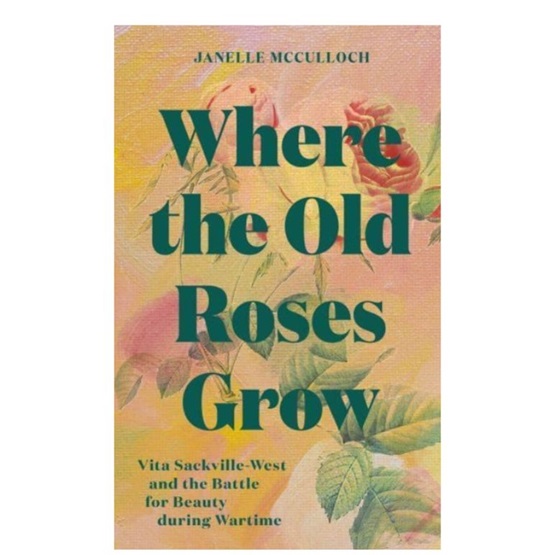 Where the Old Roses Grow : Vita Sackville-West and the Battle for Beauty during Wartime : Where the Old Roses Grow : Vita Sackville-West and the Battle for Beauty during Wartime